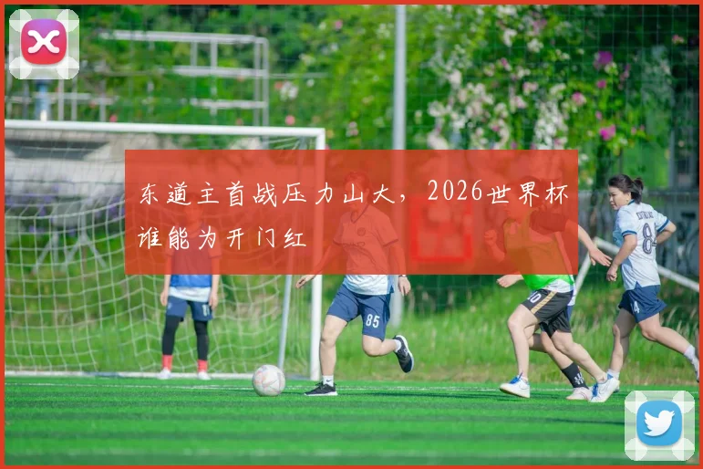 东道主首战压力山大,2026世界杯谁能为开门红