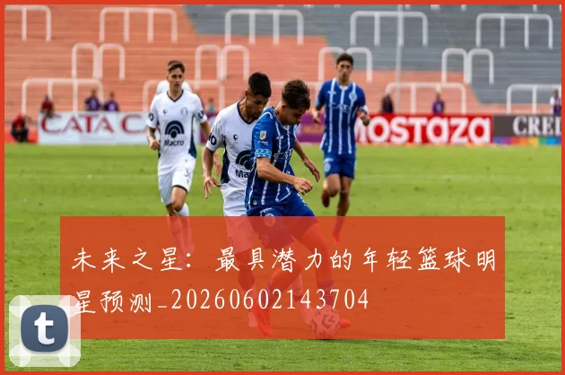 未来之星:最具潜力的年轻篮球明星预测_20260602143704